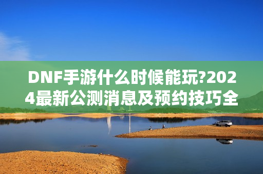 DNF手游什么时候能玩?2024最新公测消息及预约技巧全揭秘