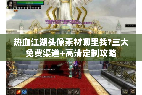 热血江湖头像素材哪里找?三大免费渠道+高清定制攻略