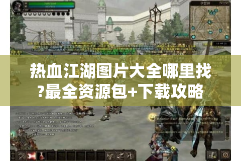 热血江湖图片大全哪里找?最全资源包+下载攻略
