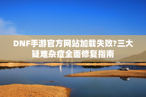 DNF手游官方网站加载失败?三大疑难杂症全面修复指南