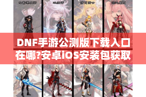 DNF手游公测版下载入口在哪?安卓iOS安装包获取全指南