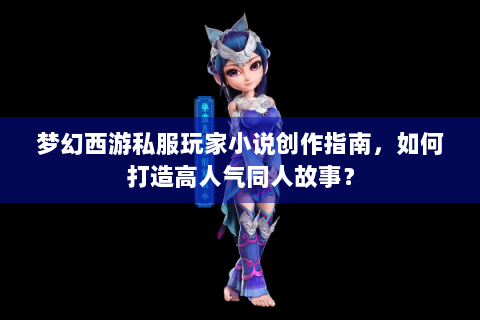 梦幻西游私服玩家小说创作指南，如何打造高人气同人故事？