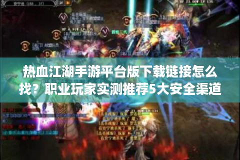热血江湖手游平台版下载链接怎么找？职业玩家实测推荐5大安全渠道