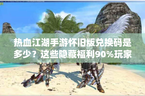热血江湖手游怀旧版兑换码是多少？这些隐藏福利90%玩家没领全