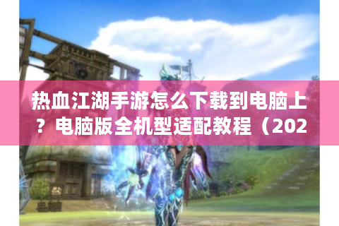 热血江湖手游怎么下载到电脑上？电脑版全机型适配教程（2025最新）