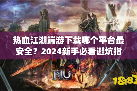 热血江湖端游下载哪个平台最安全？2024新手必看避坑指南