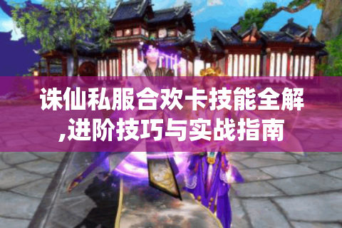 诛仙私服合欢卡技能全解,进阶技巧与实战指南