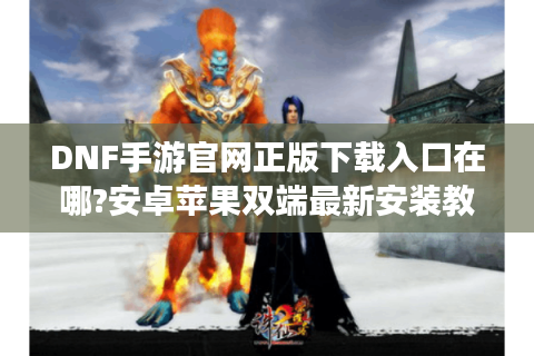DNF手游官网正版下载入口在哪?安卓苹果双端最新安装教程