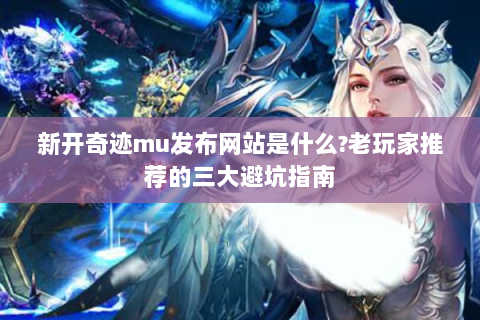 新开奇迹mu发布网站是什么?老玩家推荐的三大避坑指南