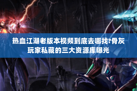 热血江湖老版本视频到底去哪找?骨灰玩家私藏的三大资源库曝光