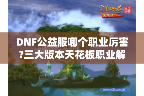 DNF公益服哪个职业厉害?三大版本天花板职业解析