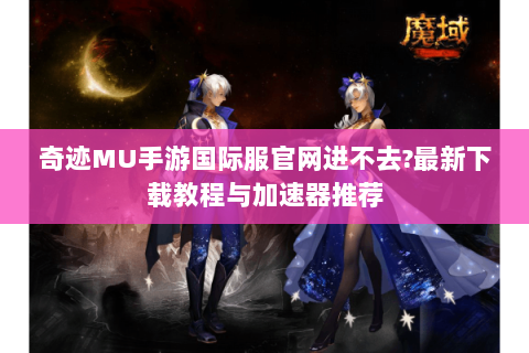 奇迹MU手游国际服官网进不去?最新下载教程与加速器推荐