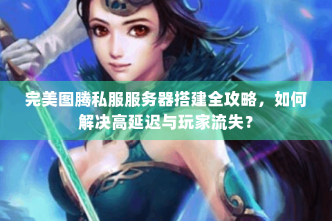 完美图腾私服服务器搭建全攻略，如何解决高延迟与玩家流失？