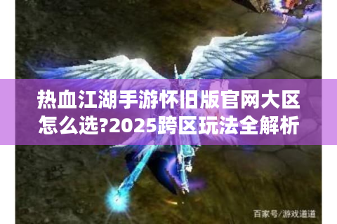 热血江湖手游怀旧版官网大区怎么选?2025跨区玩法全解析