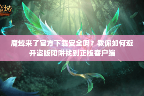 魔域来了官方下载安全吗？教你如何避开盗版陷阱找到正版客户端