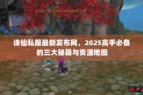诛仙私服最新发布网，2025高手必备的三大秘籍与资源地图