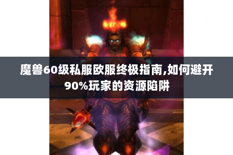 魔兽60级私服欧服终极指南,如何避开90%玩家的资源陷阱