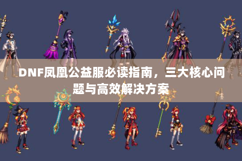 DNF凤凰公益服必读指南，三大核心问题与高效解决方案