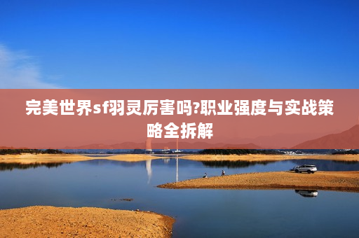 完美世界sf羽灵厉害吗?职业强度与实战策略全拆解