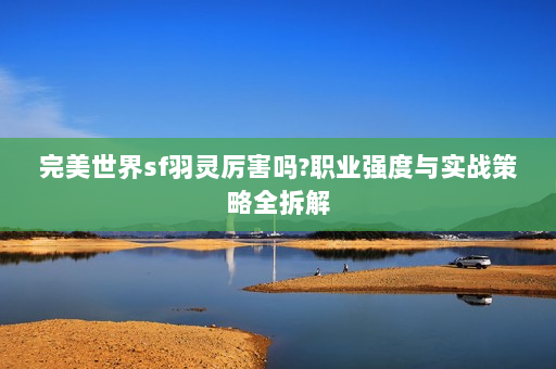 完美世界sf羽灵厉害吗?职业强度与实战策略全拆解