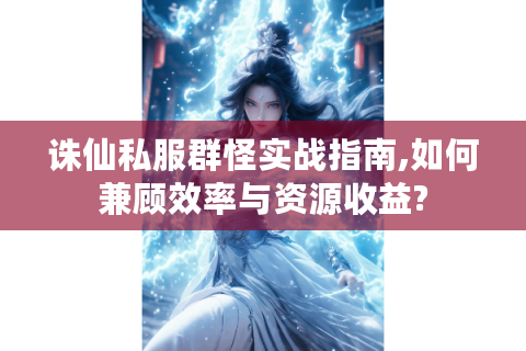 诛仙私服群怪实战指南,如何兼顾效率与资源收益?