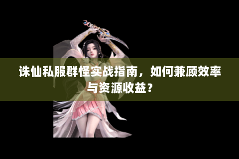 诛仙私服群怪实战指南，如何兼顾效率与资源收益？