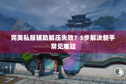 完美私服辅助解压失败？5步解决新手常见难题