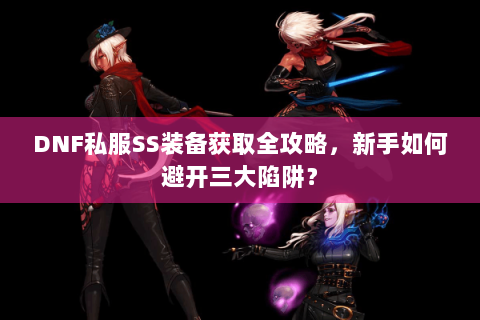 DNF私服SS装备获取全攻略，新手如何避开三大陷阱？