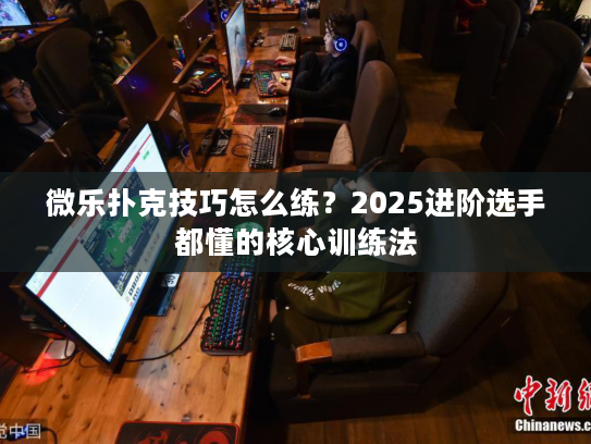微乐扑克技巧怎么练？2025进阶选手都懂的核心训练法