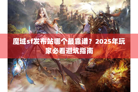 魔域sf发布站哪个最靠谱？2025年玩家必看避坑指南