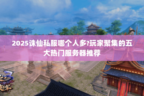 2025诛仙私服哪个人多?玩家聚集的五大热门服务器推荐