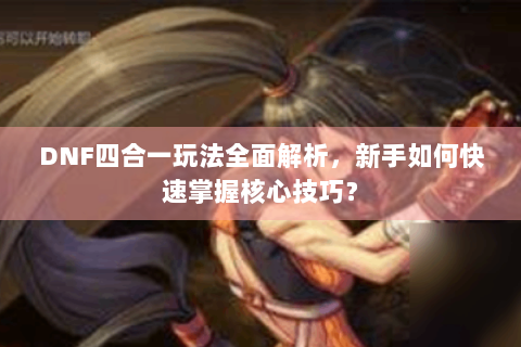 DNF四合一玩法全面解析，新手如何快速掌握核心技巧？