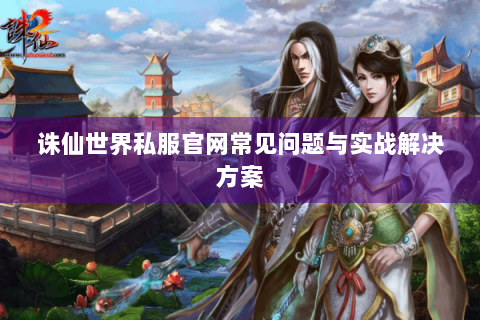 诛仙世界私服官网常见问题与实战解决方案