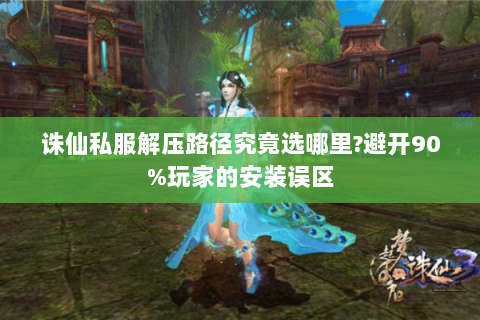 诛仙私服解压路径究竟选哪里?避开90%玩家的安装误区