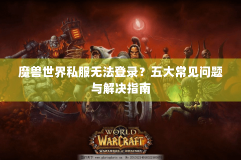 魔兽世界私服无法登录？五大常见问题与解决指南