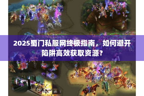 2025蜀门私服网终极指南，如何避开陷阱高效获取资源？