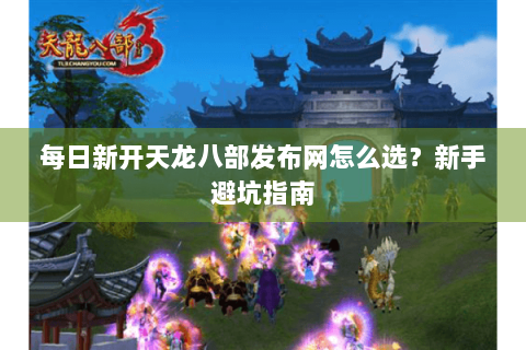 每日新开天龙八部发布网怎么选？新手避坑指南