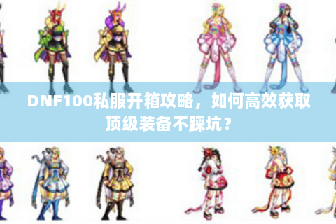 DNF100私服开箱攻略，如何高效获取顶级装备不踩坑？