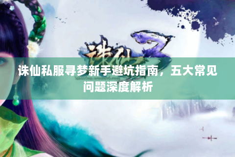 诛仙私服寻梦新手避坑指南，五大常见问题深度解析