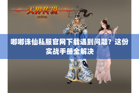 嘟嘟诛仙私服官网下载遇到问题？这份实战手册全解决