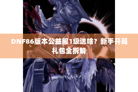 DNF86版本公益服1级送啥？新手开局礼包全拆解
