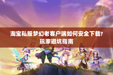 淘宝私服梦幻老客户端如何安全下载?玩家避坑指南