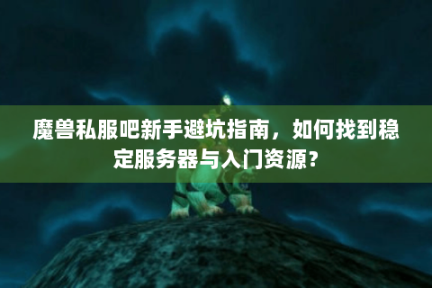 魔兽私服吧新手避坑指南，如何找到稳定服务器与入门资源？