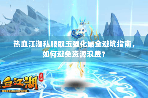 热血江湖私服取玉强化最全避坑指南，如何避免资源浪费？
