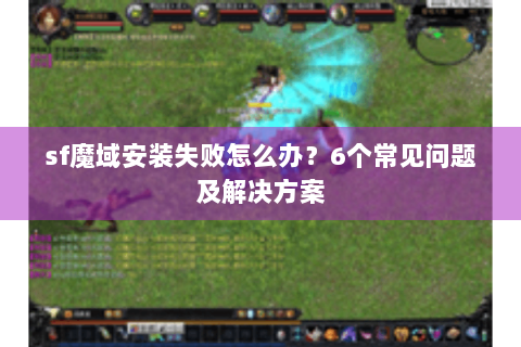 sf魔域安装失败怎么办？6个常见问题及解决方案
