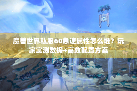 魔兽世界私服60急速属性怎么堆？玩家实测数据+高效配置方案