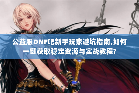 公益服DNF吧新手玩家避坑指南,如何一键获取稳定资源与实战教程?