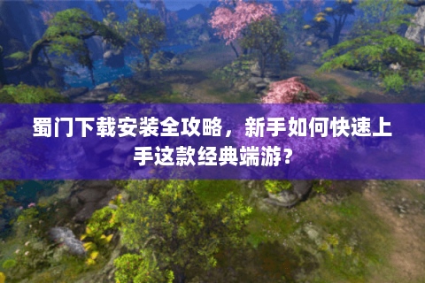 蜀门下载安装全攻略，新手如何快速上手这款经典端游？