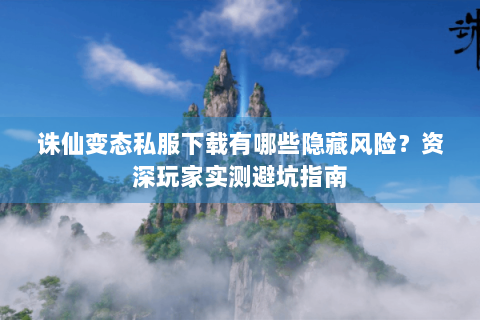 诛仙变态私服下载有哪些隐藏风险？资深玩家实测避坑指南