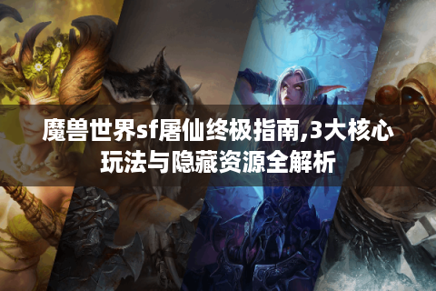 魔兽世界sf屠仙终极指南,3大核心玩法与隐藏资源全解析